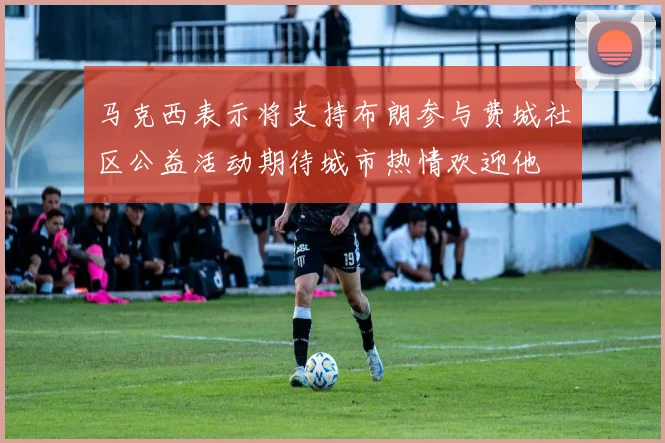 马克西表示将支持布朗参与费城社区公益活动期待城市热情欢迎他