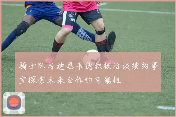 骑士队与迪恩韦德积极洽谈续约事宜探索未来合作的可能性