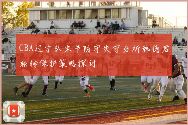 CBA辽宁队末节防守失守分析韩德君轮转保护策略探讨