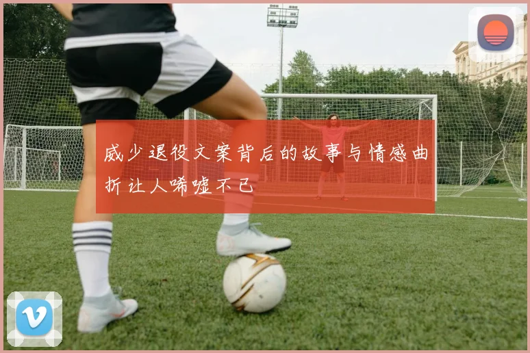 威少退役文案背后的故事与情感曲折让人唏嘘不已