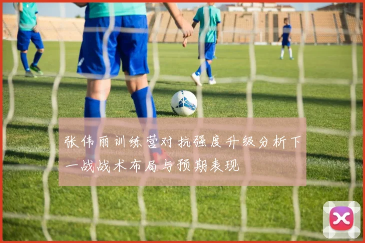 张伟丽训练营对抗强度升级分析下一战战术布局与预期表现