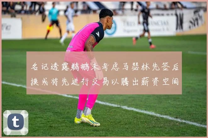 名记透露鹈鹕未考虑马瑟林先签后换或将先进行交易以腾出薪资空间